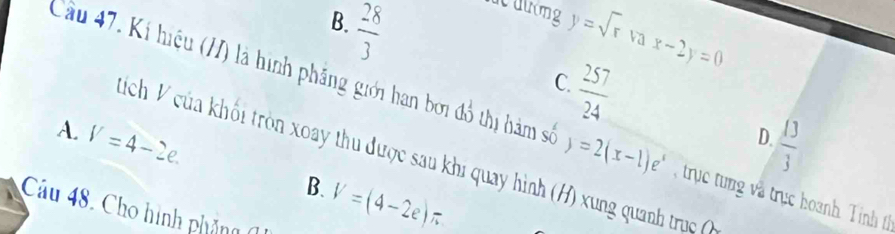  28/3 
B.
lc đưng y=sqrt(r) va x-2y=0
 257/24 
C.
Cầu 47. Kí hiệu (H) là hình phầng giới han bởi đồ thị hàm số y=2(x-1)e^x trục tng và trực hoanh T inh t
A. V=4-2e.
 13/3 
D.
Mích V của khối tròn xoay thu được sau khi quay hình (H) xung quanh trụ
B.
Cau48 Cho hình phảng
V=(4-2e)π