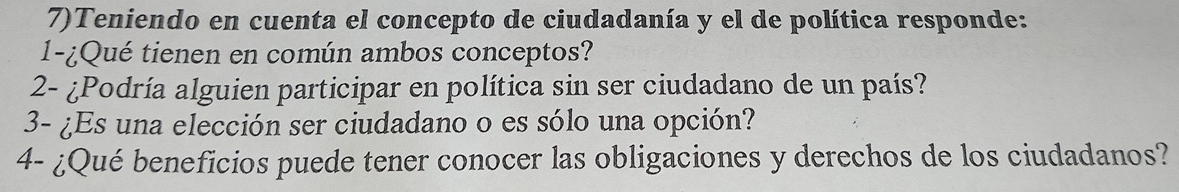 7)Teniendo en cuenta el concepto de ciudadanía y el de política responde: 
1-¿Qué tienen en común ambos conceptos? 
2- ¿Podría alguien participar en política sin ser ciudadano de un país? 
3- ¿Es una elección ser ciudadano o es sólo una opción? 
4- ¿Qué beneficios puede tener conocer las obligaciones y derechos de los ciudadanos?