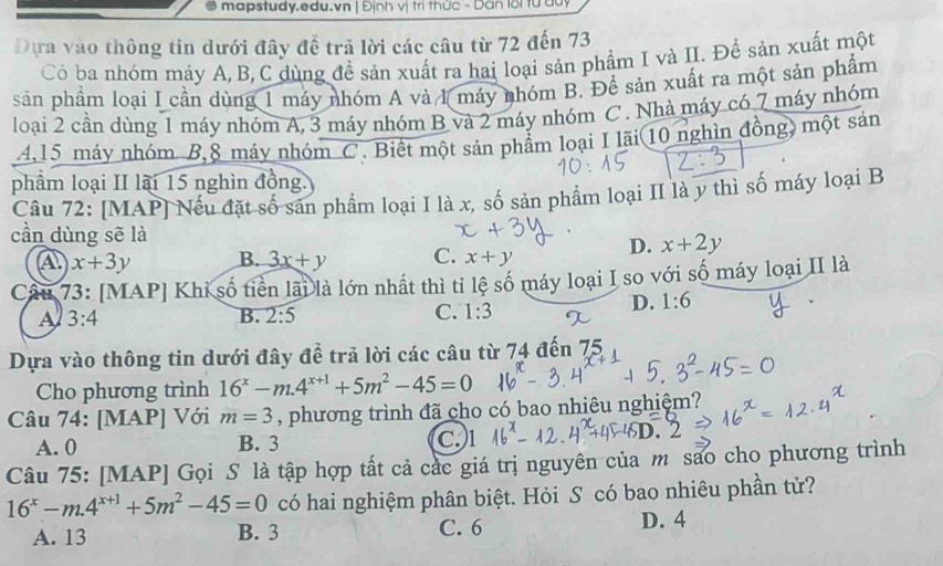 mapstudy.edu.vn | Định vị trì thức - Dan lời từ dủy
Dựa vào thông tin dưới đây để trã lời các câu từ 72 đến 73
Có ba nhóm máy A, B, C dùng đề sản xuất ra hai loại sản phẩm I và II. Để sản xuất một
sản phẩm loại I cần dùng 1 máy nhóm A và 1 máy nhóm B. Để sản xuất ra một sản phẩm
loại 2 cần dùng 1 máy nhóm A, 3 máy nhóm B và 2 máy nhóm C . Nhà máy có 7 máy nhóm
4,15 máy nhóm B,8 máy nhóm C. Biết một sản phẩm loại I lãi(10 nghìn đồng) một sản
phẩm loại II lãi 15 nghìn đồng.
Câu 72: [MAP] Nếu đặt số sản phẩm loại I là x, số sản phẩm loại II là y thì số máy loại B
.
cần dùng sẽ là D. x+2y
A x+3y B. 3x+y C. x+y
Câu 73: [MAP] Khi số tiền lãi là lớn nhất thì tỉ lệ số máy loại I so với số máy loại II là
A 3:4
B. 2:5 C. 1:3
D. 1:6
Dựa vào thông tin dưới đây để trả lời các câu từ 74 đến 75
Cho phương trình 16^x-m.4^(x+1)+5m^2-45=0
Câu 74: [MAP] Với m=3 , phương trình đã cho có bao nhiêu nghiệm?
A. 0 B. 3 C. 1
Câu 75: [MAP] Gọi S là tập hợp tất cả các giá trị nguyên của m sao cho phương trình
16^x-m.4^(x+1)+5m^2-45=0 có hai nghiệm phân biệt. Hỏi S có bao nhiêu phần tử?
A. 13 B. 3 C. 6 D. 4