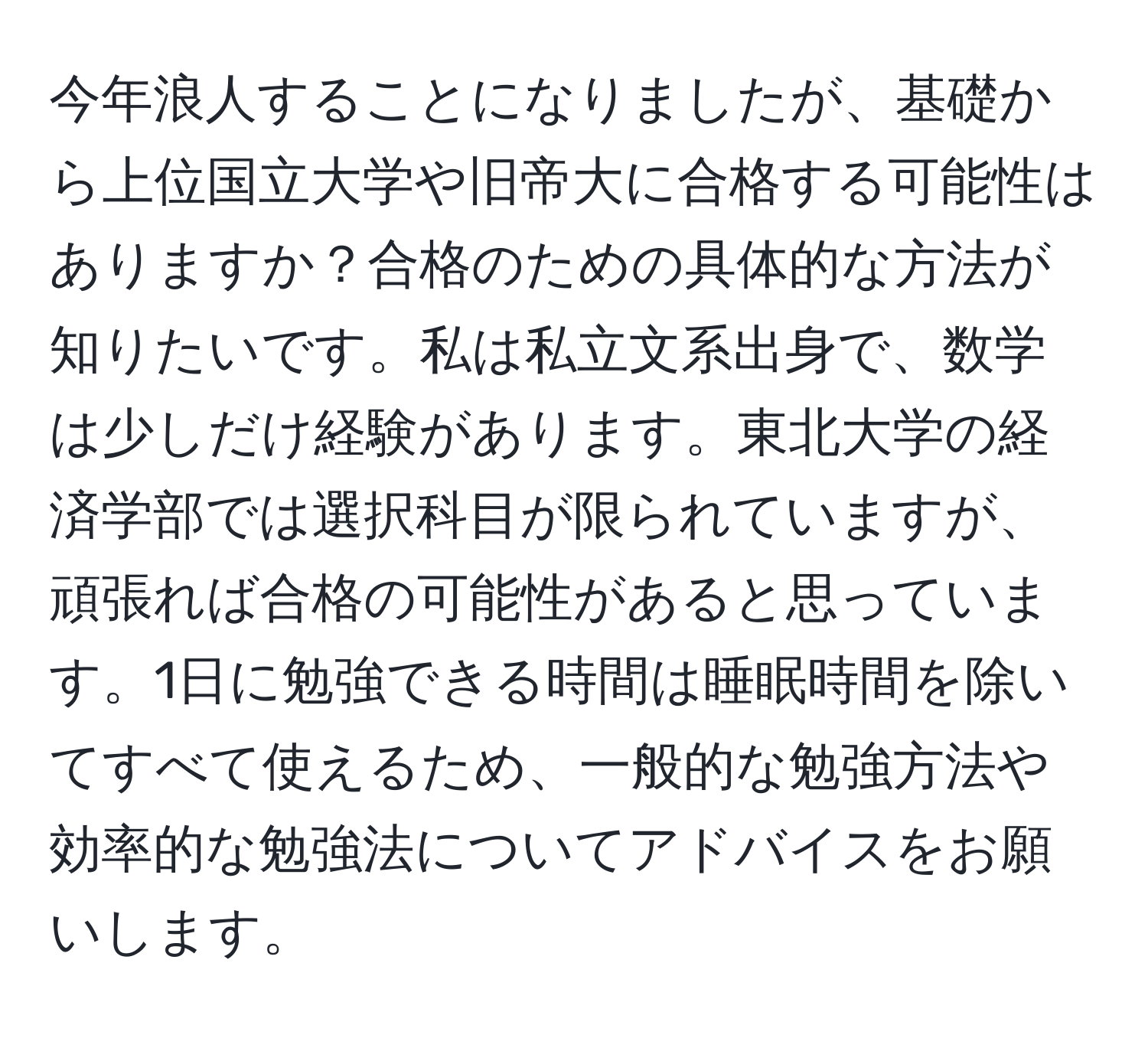 今年浪人することになりましたが、基礎から上位国立大学や旧帝大に合格する可能性はありますか？合格のための具体的な方法が知りたいです。私は私立文系出身で、数学は少しだけ経験があります。東北大学の経済学部では選択科目が限られていますが、頑張れば合格の可能性があると思っています。1日に勉強できる時間は睡眠時間を除いてすべて使えるため、一般的な勉強方法や効率的な勉強法についてアドバイスをお願いします。