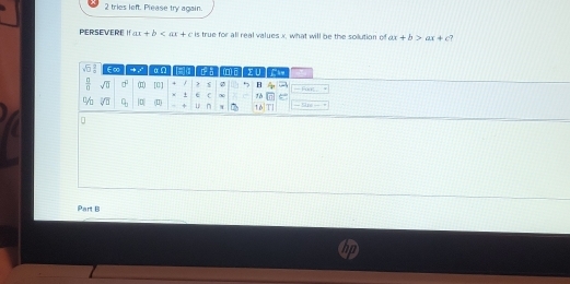 tries left. Please try again. 
PERSEVERE I ar+b is true for all real values x, what will be the solution of ax+b>ax+c ?
sqrt(□ ) E∞ α Ω n n (0)B
 □ /□   sqrt(□ ) cf^2 □ [Q] / > 5 B — Fort 
+ e C ∞ 16
% sqrt(□ ) q_3 |q| □° + n 1 6 = Se = 
Part B