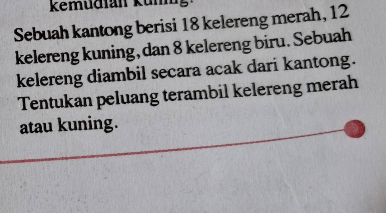 kemudfan Kumig 
Sebuah kantong berisi 18 kelereng merah, 12
kelereng kuning, dan 8 kelereng biru. Sebuah 
kelereng diambil secara acak dari kantong. 
Tentukan peluang terambil kelereng merah 
atau kuning.