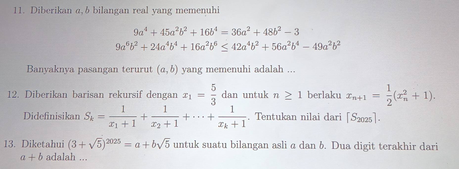 Diberikan ,b bilangan real yang memenuhi
9a^4+45a^2b^2+16b^4=36a^2+48b^2-3
9a^6b^2+24a^4b^4+16a^2b^6≤ 42a^4b^2+56a^2b^4-49a^2b^2
Banyaknya pasangan terurut (a,b) yang memenuhi adalah ... 
12. Diberikan barisan rekursif dengan x_1= 5/3  dan untuk n≥ 1 berlaku x_n+1= 1/2 (x_n^(2+1). 
Didefinisikan S_k)=frac 1x_1+1+frac 1x_2+1+·s +frac 1x_k+1. Tentukan nilai dari [S_2025]. 
13. Diketahui (3+sqrt(5))^2025=a+bsqrt(5) untuk suatu bilangan asli a dan b. Dua digit terakhir dari
a+b adalah ...