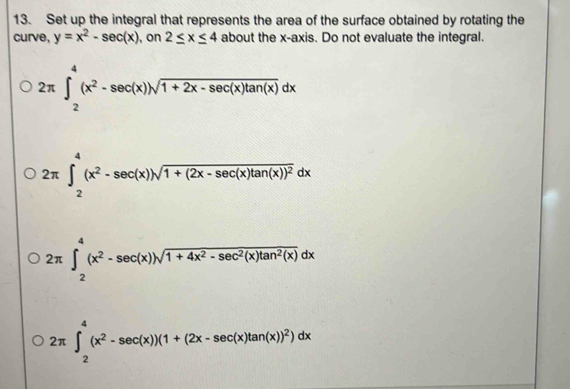 Set up the integral that represents the area of the surface obtained by rotating the
curve, y=x^2-sec (x) , on 2≤ x≤ 4 about the x-axis. Do not evaluate the integral.
2π ∈t _2^(4(x^2)-sec (x))sqrt(1+2x-sec (x)tan (x))dx
2π ∈t _2^(4(x^2)-sec (x))sqrt(1+(2x-sec (x)tan (x))^2)dx
2π ∈t _2^(4(x^2)-sec (x))sqrt(1+4x^2-sec^2(x)tan^2(x))dx
2π ∈t _2^(4(x^2)-sec (x))(1+(2x-sec (x)tan (x))^2)dx