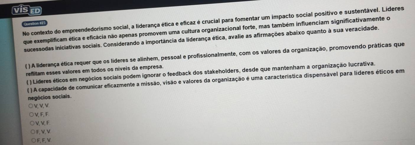 visE
No contexto do empreendedorismo social, a liderança ética e eficaz é crucial para fomentar um impacto social positivo e sustentável. Líderes
Question #21
que exemplificam ética e eficácia não apenas promovem uma cultura organizacional forte, mas também influenciam significativamente o
sucessodas iniciativas sociais. Considerando a importância da liderança ética, avalie as afirmações abaixo quanto à sua veracidade.
( ) A liderança ética requer que os líderes se alinhem, pessoal e profissionalmente, com os valores da organização, promovendo práticas que
reflitam esses valores em todos os níveis da empresa.
( ) Lideres éticos em negócios sociais podem ignorar o feedback dos stakeholders, desde que mantenham a organização lucrativa.
 ) A capacidade de comunicar eficazmente a missão, visão e valores da organização é uma característica dispensável para líderes éticos em
negócios sociais.
V, V, V.
V, F, F.
V, V, F.
F, V, V.
) F, F, V.