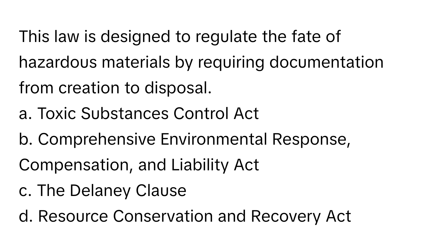 This law is designed to regulate the fate of hazardous materials by requiring documentation from creation to disposal. 

a. Toxic Substances Control Act
b. Comprehensive Environmental Response, Compensation, and Liability Act
c. The Delaney Clause
d. Resource Conservation and Recovery Act