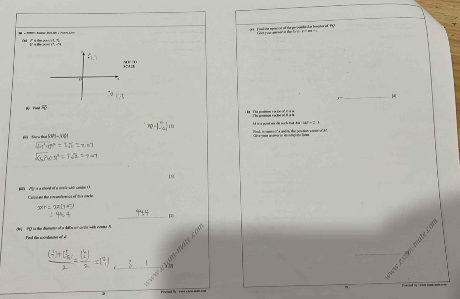 (1,7) (v) Find the equation of the perpendicular bisector of PQ
20 + (95#941 Sommer 2174 (5) + Victors (Joe y=mx+c. 
Give your answer in the form 
(a) / is the point Q is the point (5,-5)
F_1,7
SCALE NOT TO
y= _[4] 
(i) Find vector FO
(b) The position vectoe of . 4 is a The position vector of is
vector PD=(beginarrayr c -12endpmatrix 121 M is a poiat on AM such that AM MN=2:3
(ii) Show hat |vector OP|=|vector OQ| Find, in terms of a and b, the position vector of M. 
Give your answer in its simplest form 
[3] 
(Iii) PQ is a chord of a circle with centre O. 
Calculate the circumference of this circle. 
_[2] 
(iv) PQ is the diameter of a different circle with centre It. 
Find the coordinates of R. 
[2] 
É 
Powered Iy : www exam mle com 29