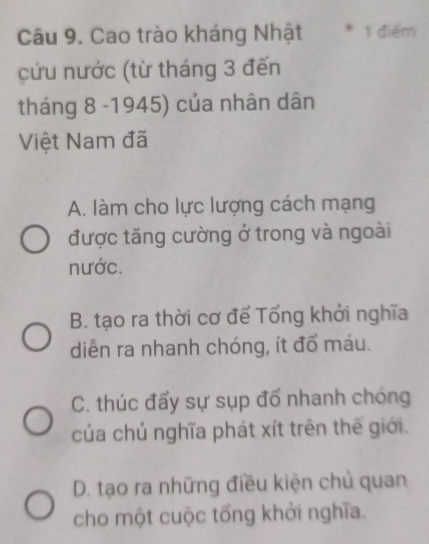 Cao trào kháng Nhật * 1 điểm
cứu nước (từ tháng 3 đến
tháng 8 -1945) của nhân dân
Việt Nam đã
A. làm cho lực lượng cách mạng
được tăng cường ở trong và ngoài
nước.
B. tạo ra thời cơ để Tổng khởi nghĩa
diễn ra nhanh chóng, ít đổ máu.
C. thúc đấy sự sụp đổ nhanh chóng
của chủ nghĩa phát xít trên thế giới.
D. tạo ra những điều kiện chủ quan
cho một cuộc tống khởi nghĩa.