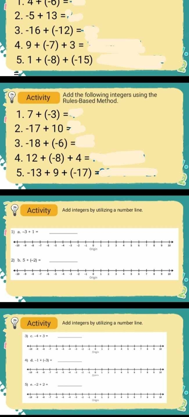 4+(-6)=
2. -5+13=, 
3. -16+(-12)=
4. 9+(-7)+3=
5. 1+(-8)+(-15)
Activity Add the following integers using the 
Rules-Based Method. 
1. 7+(-3)=
2. -17+10=
3. -18+(-6)=
4. 12+(-8)+4=
5. -13+9+(-17)=
Activity Add integers by utilizing a number line. 
1) a. -3+1= _ 
2) b. 5+(-2)= _ 
Activity Add integers by utilizing a number line. 
3) c. -4+3=
_ 
4) d. -1+(-3)= _ 
5) e. -2+2= _