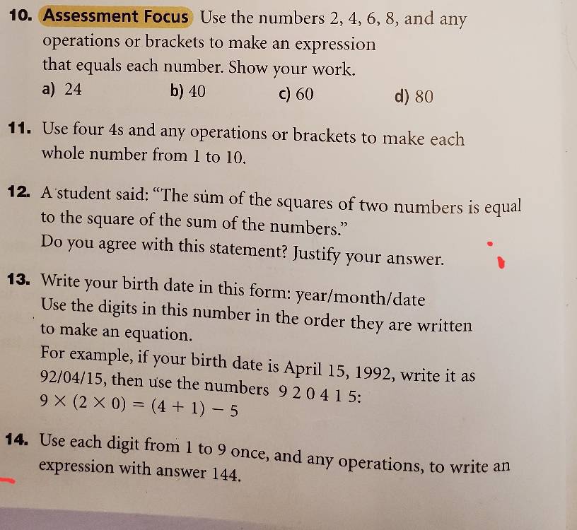 Assessment Focus Use the numbers 2, 4, 6, 8, and any
operations or brackets to make an expression
that equals each number. Show your work.
a) 24 b) 40 c) 60 d) 80
11. Use four 4s and any operations or brackets to make each
whole number from 1 to 10.
12. A student said: “The sum of the squares of two numbers is equal
to the square of the sum of the numbers.”
Do you agree with this statement? Justify your answer.
13. Write your birth date in this form: year /month/date
Use the digits in this number in the order they are written
to make an equation.
For example, if your birth date is April 15, 1992, write it as
92/04/15, then use the numbers 9 2 0 4 1 5 :
9* (2* 0)=(4+1)-5
14. Use each digit from 1 to 9 once, and any operations, to write an
expression with answer 144.