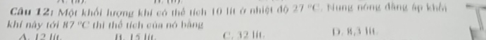 Một khối lượng khí có thể tích 10 lít ở nhiệt độ 27°C , Nung nóng đặng áp khôi
khí này tới 87°C thi thể tích của nó bàng
A. 12 IIt. B. 15 lit. C. 32 lit D. 8,3 1C