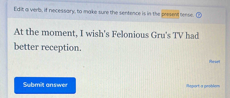 Edit a verb, if necessary, to make sure the sentence is in the present tense. ③ 
At the moment, I wish's Felonious Gru's TV had 
better reception. 
Reset 
Submit answer Report a problem