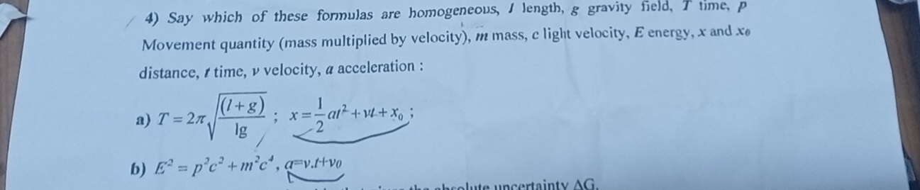 Say which of these formulas are homogeneous, I length, g gravity field, T time, p
Movement quantity (mass multiplied by velocity), m mass, c light velocity, E energy, x and x
distance, s time, ν velocity, a acceleration : 
a) T=2π sqrt(frac (l+g))lg ; x= 1/2 at^2+vt+x_0; 
b) E^2=p^2c^2+m^2c^4. a=v.t+vo 
ute uncertainty AG