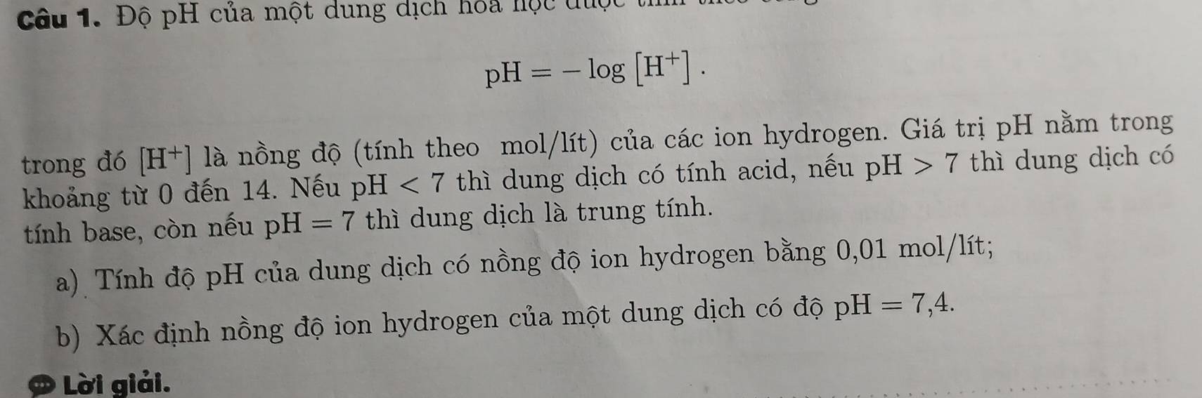 Độ pH của một dung dịch hoa hộc được
pH=-log [H^+]. 
trong đó [H^+] là nồng độ (tính theo mol/lít) của các ion hydrogen. Giá trị pH nằm trong 
khoảng từ 0 đến 14. Nếu pH<7</tex> thì dung dịch có tính acid, nếu pH>7 thì dung dịch có 
tính base, còn nếu pH=7 thì dung dịch là trung tính. 
a) Tính độ pH của dung dịch có nồng độ ion hydrogen bằng 0,01 mol/lít; 
b) Xác định nồng độ ion hydrogen của một dung dịch có độ pH=7,4. 
Ø Lời giải.