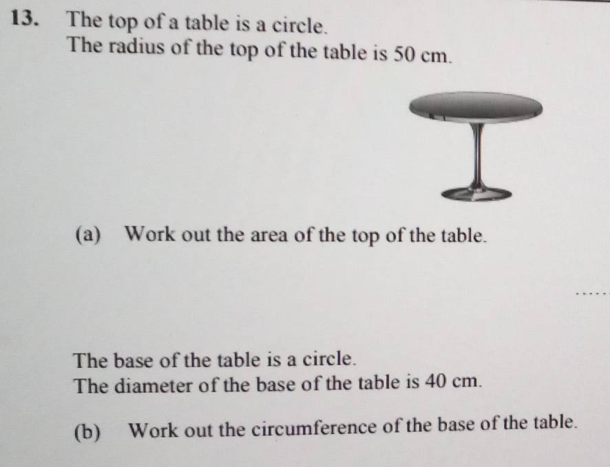 The top of a table is a circle. 
The radius of the top of the table is 50 cm. 
(a) Work out the area of the top of the table. 
The base of the table is a circle. 
The diameter of the base of the table is 40 cm. 
(b) Work out the circumference of the base of the table.