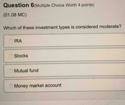 Question 6(Multiple Choice Worth 4 points)
(01.08 MC)
Which of these investment types is considered moderate?
IRA
Stocks
Mutual fund
Money market account