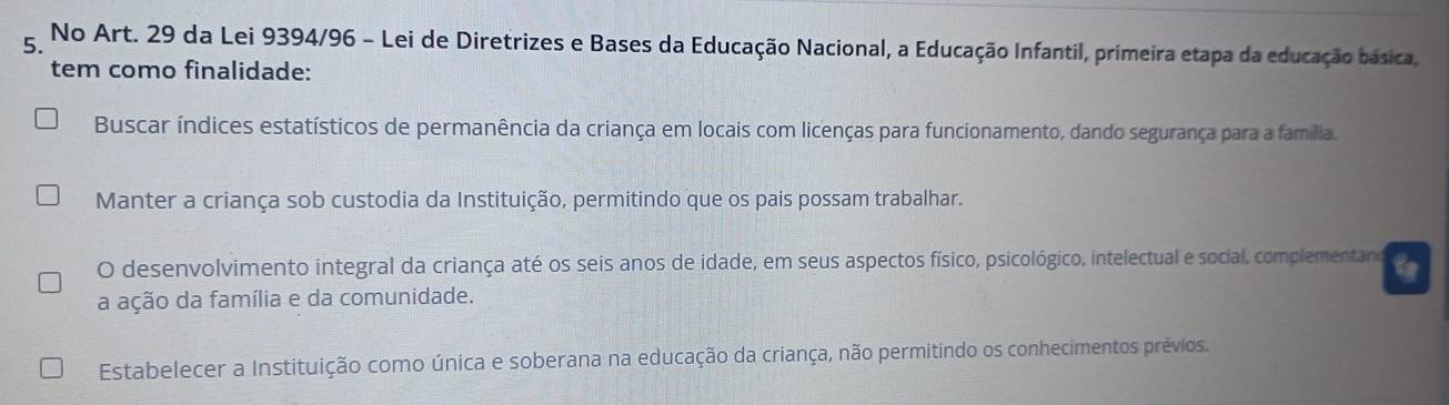 No Art. 29 da Lei 9394/96 - Lei de Diretrizes e Bases da Educação Nacional, a Educação Infantil, primeira etapa da educação basica,
tem como finalidade:
Buscar índices estatísticos de permanência da criança em locais com licenças para funcionamento, dando segurança para a família.
Manter a criança sob custodia da Instituição, permitindo que os pais possam trabalhar.
O desenvolvimento integral da criança até os seis anos de idade, em seus aspectos físico, psicológico, intelectual e social, complementano
a ação da família e da comunidade.
Estabelecer a Instituição como única e soberana na educação da criança, não permitindo os conhecimentos prévios.