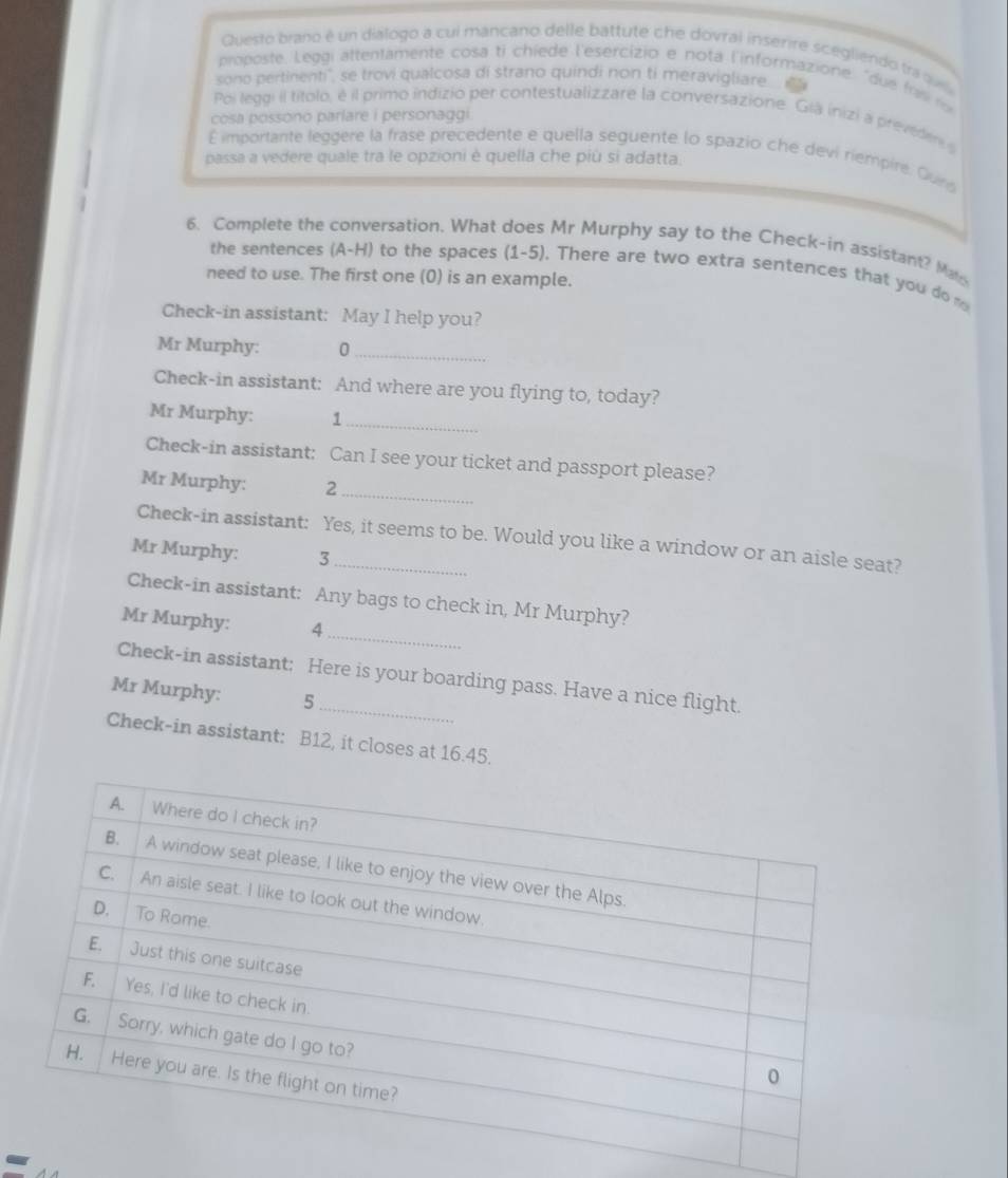 Questo brano é un diálogo a cui mancano delle battute che dovral inserire scegliendo traq 
proposte. Leggi attentamente cosa ti chiede l'esercizio e nota l'informazione, "due frs r 
sono pertinenti'', se trovi qualcosa di strano quindi non ti meravigliare 
Poi leggi il títolo, é il primo indizio per contestualizzare la conversazione. Giá inizi a preveder 
cosa possono parlare i personaggi 
É importante leggere la frase precedente e quella seguente lo spazio che devi riempire. Quing 
passa a vedere quale tra le opzioni è quella che più si adatta. 
6. Complete the conversation. What does Mr Murphy say to the Check-in assistant? Ma 
the sentences (A-H) to the spaces (1-5). There are two extra sentences that you do 
need to use. The first one (0) is an example. 
Check-in assistant: May I help you? 
Mr Murphy: 0_ 
Check-in assistant: And where are you flying to, today? 
Mr Murphy: 1_ 
Check-in assistant: Can I see your ticket and passport please? 
_ 
Mr Murphy: 2
Check-in assistant: Yes, it seems to be. Would you like a window or an aisle seat? 
Mr Murphy: 3
_ 
Check-in assistant: Any bags to check in, Mr Murphy? 
Mr Murphy: 4
_ 
Check-in assistant: Here is your boarding pass. Have a nice flight. 
Mr Murphy: 5
Check-in assistant: B12, it closes at 16.45. 
-