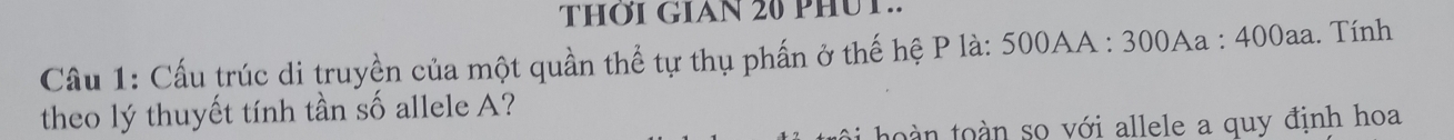 THỚI GIAN 20 PHUT.. 
Cầu 1: Cấu trúc di truyền của một quần thể tự thụ phấn ở thế hệ P là: 500AA : 300Aa : 400aa. Tính 
theo lý thuyết tính tần số allele A? 
to n toàn so với allele a quy định hoa