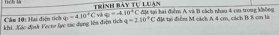 tich la 
trình bày tự luận 
Câu 10: Hai điện tích q_1=4.10^(-8)C và q_2=-4.10^(-8)C đặt tại hai điểm A và B cách nhau 4 cm trong không 
khí. Xác định Vectơ lực tác dụng lên điện tích q=2.10^(-9)C đặt tại điểm M cách A 4 cm, cách B 8 cm là