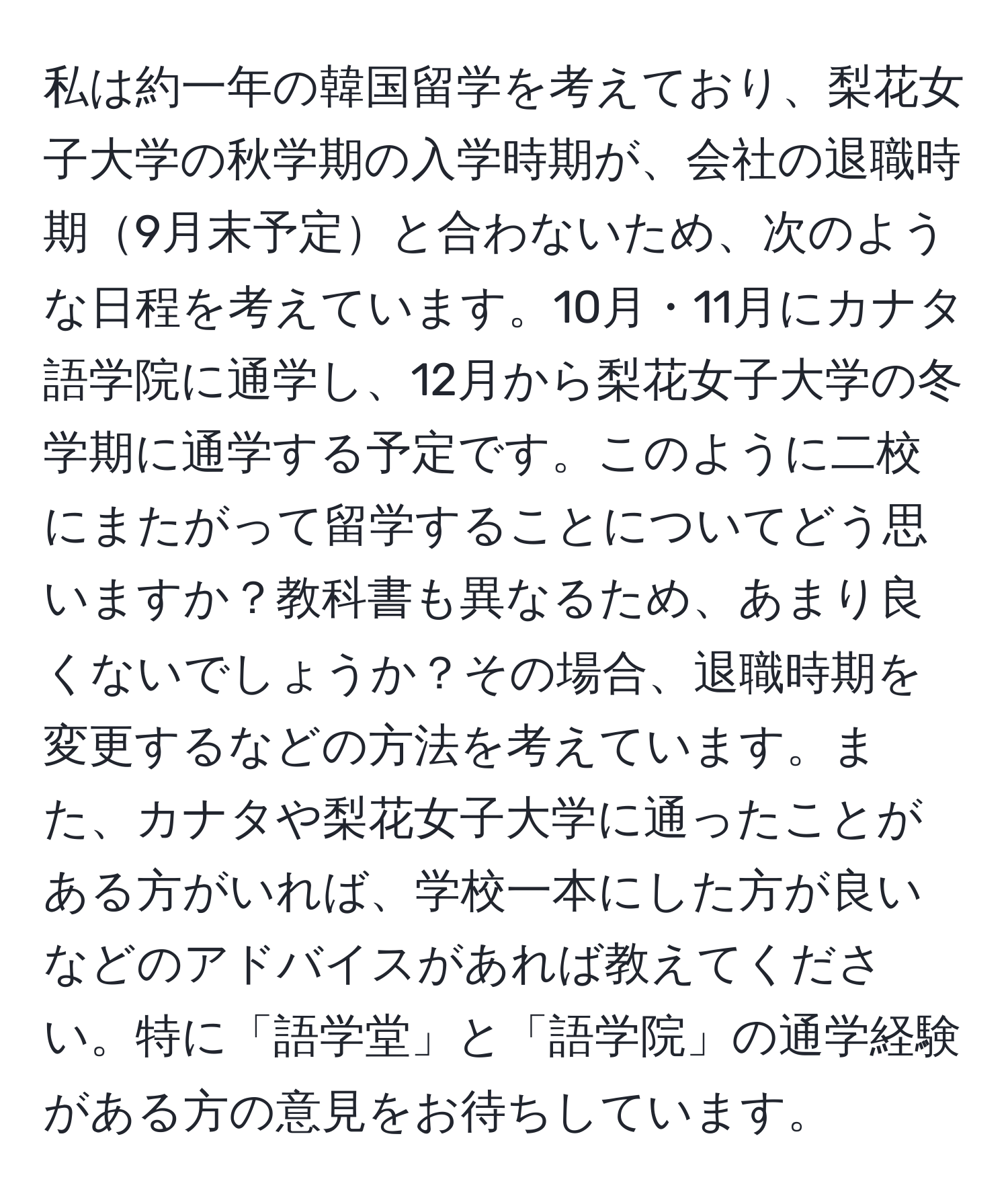 私は約一年の韓国留学を考えており、梨花女子大学の秋学期の入学時期が、会社の退職時期9月末予定と合わないため、次のような日程を考えています。10月・11月にカナタ語学院に通学し、12月から梨花女子大学の冬学期に通学する予定です。このように二校にまたがって留学することについてどう思いますか？教科書も異なるため、あまり良くないでしょうか？その場合、退職時期を変更するなどの方法を考えています。また、カナタや梨花女子大学に通ったことがある方がいれば、学校一本にした方が良いなどのアドバイスがあれば教えてください。特に「語学堂」と「語学院」の通学経験がある方の意見をお待ちしています。