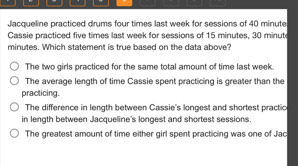 Jacqueline practiced drums four times last week for sessions of 40 minute
Cassie practiced five times last week for sessions of 15 minutes, 30 minute
minutes. Which statement is true based on the data above?
The two girls practiced for the same total amount of time last week.
The average length of time Cassie spent practicing is greater than the
practicing.
The difference in length between Cassie's longest and shortest practic
in length between Jacqueline's longest and shortest sessions.
The greatest amount of time either girl spent practicing was one of Jac