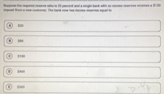 Suppose the required reserve ratio is 20 percent and a single bank with no excess reserves receives a $100
deposit from a new customer. The bank now has excess reserves equal to
A 820
B $80
C) $100
D) S400
E) $500