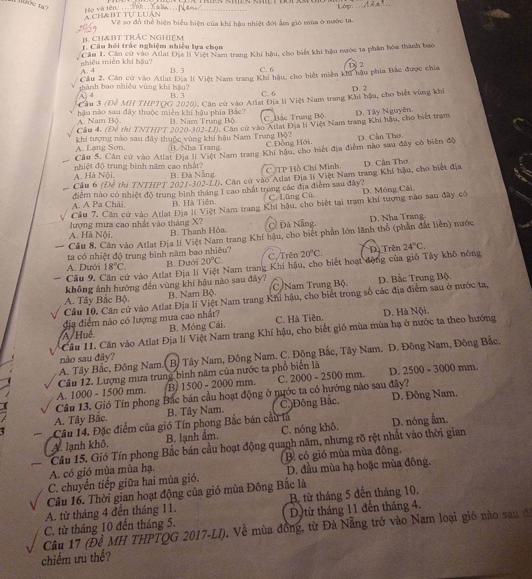 rớc ta? Họ và tên:_
_
Lớp:
A.CH&BT TU LUAN
Vẽ sơ đồ thể hiện biểu hiện của khí hậu nhiệt đới ẩm gió mùa ở nước ta.
B. CH&BT TRÁC NGHIỆM
1. Câu hỏi trắc nghiệm nhiều lựa chọn
Câu 1. Căn cứ vào Atlat Địa lí Việt Nam trang Khí hậu, cho biết khí hậu nước ta phân hóa thành bao
nhiêu miền khí hậu?
D. 2
A. 4 B. 3 C. 6
Câu 2. Căn cứ vào Atlat Địa lí Việt Nam trang Khí hậu, cho biết miền khi hậu phía Bắc được chia
thành bao nhiêu vùng khí hậu? D. 2
A 4 B. 3 C. 6
Cầu 3 (Đề MH THPTQG 2020). Căn cử vào Atlat Địa lí Việt Nam trang Khí hậu, cho biết vùng khí
hậu nào sau đây thuộc miền khí hậu phía Bắc?
A. Nam Bộ. B. Nam Trung Bộ. C. Bắc Trung Bộ. D. Tây Nguyên.
Cầu 4. (Đề thi TNTHPT 2020-302-LI). Căn cứ vào Atlat Địa lí Việt Nam trang Khí hậu, cho biết trạm
khí tượng nào sau đây thuộc vùng khí hậu Nam Trung Bộ?
C.Đồng Hới. D. Cần Thơ.
A. Lạng Sơn. B. Nha Trang.
Câu 5. Căn cứ vào Atlat Địa lí Việt Nam trang Khí hậu, cho biết địa điểm nào sau đây có biên độ
nhiệt độ trung bình năm cao nhất?
A. Hà Nội. B. Đà Nẵng. C. TP Hồ Chí Minh. D. Cần Thơ.
Câu 6 (Đề thi TNTHPT 2021-302-LI). Căn cứ vào Atlat Địa lí Việt Nam trang Khí hậu, cho biết địa
điễm nào có nhiệt độ trung bình tháng I cao nhất trong các địa điểm sau đây?
A. A Pa Chải. B. Hà Tiên. C. Lũng Cú. D. Móng Cái.
Câu 7. Căn cứ vào Atlat Địa lí Việt Nam trang Khí hậu, cho biết tại trạm khí tượng nào sau đây có
lượng mưa cao nhất vào tháng X?
A. Hà Nội. B. Thanh Hóa. C. Đà Nẵng. D. Nha Trang.
Câu 8. Căn vào Atlat Địa lí Việt Nam trang Khí hậu, cho biết phần lớn lãnh thổ (phần đất liền) nước
ta có nhiệt độ trung bình năm bao nhiêu?
A. Dưới 18°C. B. Dưới 20°C. C. Trên 20°C. D. Trên 24°C.
Câu 9. ( ởử vào Atlat Địa lí Việt Nam trang Khí hậu, cho biết hoạt động của gió Tây khô nóng
không ảnh hưởng đến vùng khí hậu nào sau đây?
A. Tây Bắc Bộ. B. Nam Bộ.  C Nam Trung Bộ.  D. Bắc Trung Bộ.
Câu 10. Căn cứ vào Atlat Địa lí Việt Nam trang Khí hậu, cho biết trong số các địa điểm sau ở nước ta,
địa điểm nào có lượng mưa cao nhất?
A Huế. B. Móng Cái. C. Hà Tiên. D. Hà Nội.
Cầu 11. Căn vào Atlat Địa lí Việt Nam trang Khí hậu, cho biết gió mùa mùa hạ ở nước ta theo hướng
A. Tây Bắc, Đông Nam.  B. Tây Nam, Đông Nam. C. Đông Bắc, Tây Nam. D. Đông Nam, Đông Bắc.
nào sau đây?
Câu 12. Lượng mưa trung bình năm của nước ta phổ biến là
A. 1000 - 1500 mm. B. 1500 - 2000 mm. C. 2000 - 2500 mm. D. 2500 - 3000 mm.
Câu 13. Gió Tín phong Bắc bán cầu hoạt động ở nước ta có hướng nào sau đây?
A. Tây Bắc. B. Tây Nam. C Đông Bắc. D. Đông Nam.
a  Câu 14. Đặc điểm của gió Tín phong Bắc bán cầu là
A. lạnh khô. B. lạnh ẩm. C. nóng khô. D. nóng ẩm.
Câu 15. Gió Tín phong Bắc bán cầu hoạt động quanh năm, nhưng rõ rệt nhất vào thời gian
A. có gió mùa mùa hạ. B có gió mùa mùa đông.
C. chuyển tiếp giữa hai mùa gió. D. đầu mùa hạ hoặc mùa đông.
Câu 16. Thời gian hoạt động của gió mùa Đông Bắc là
A. từ tháng 4 đến tháng 11. B. từ tháng 5 đến tháng 10.
C. từ tháng 10 đến tháng 5. Dtừ tháng 11 đến tháng 4.
Câu 17 (Đề MH THPTQG 2017-LI). Về mùa đồng, từ Đà Nẵng trở vào Nam loại gió nào sau đá
chiếm ưu thế?