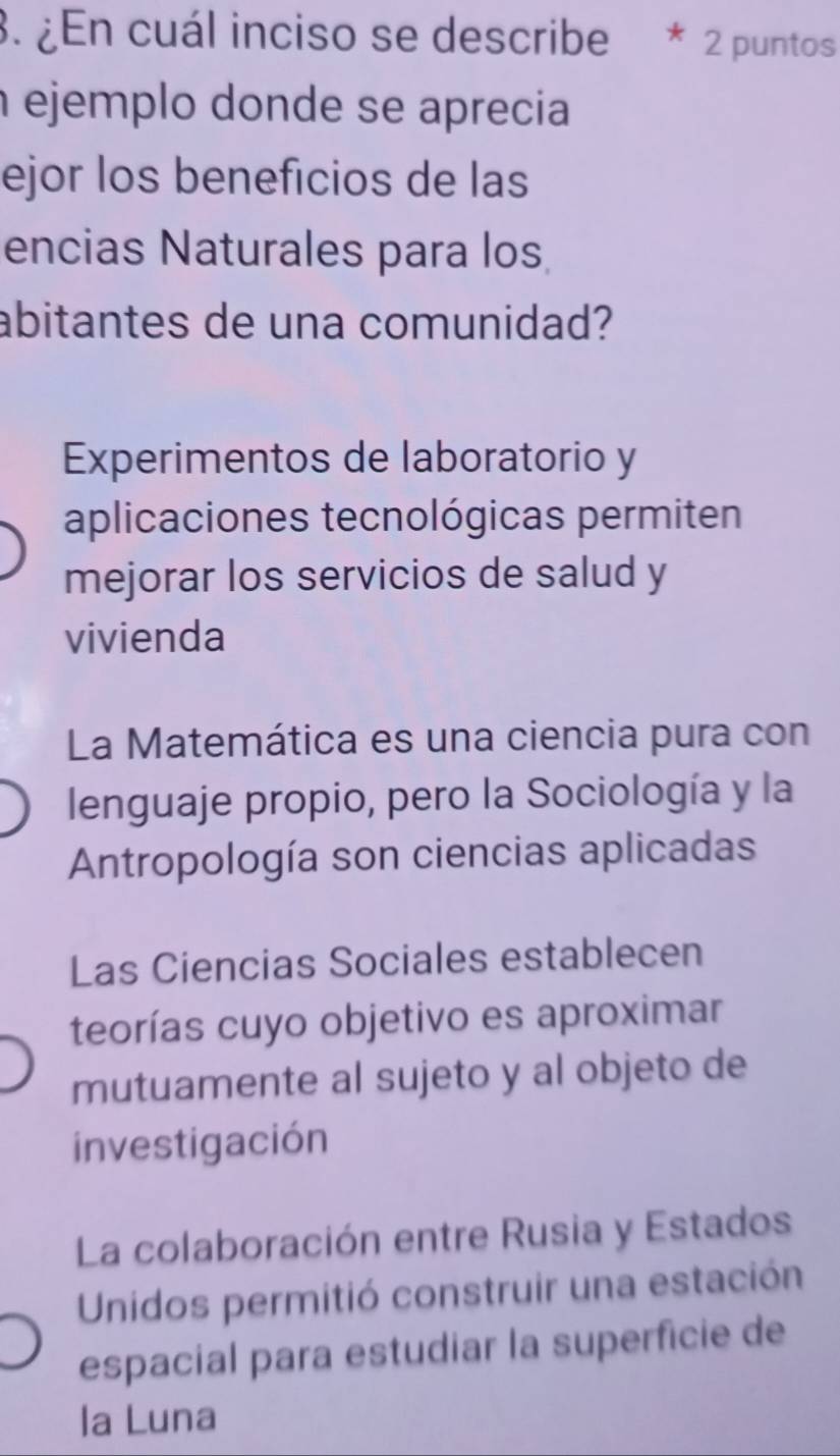 ¿En cuál inciso se describe * 2 puntos
ejemplo donde se aprecia
ejor los beneficios de las
encias Naturales para los
abitantes de una comunidad?
Experimentos de laboratorio y
aplicaciones tecnológicas permiten
mejorar los servicios de salud y
vivienda
La Matemática es una ciencia pura con
lenguaje propio, pero la Sociología y la
Antropología son ciencias aplicadas
Las Ciencias Sociales establecen
teorías cuyo objetivo es aproximar
mutuamente al sujeto y al objeto de
investigación
La colaboración entre Rusia y Estados
Unidos permitió construir una estación
espacial para estudiar la superficie de
la Luna