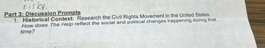 Discussion Prompts 
1. Historical Context: Research the Civil Rights Movement in the United States. 
How does The Help reflect the social and political changes happening during that 
time?