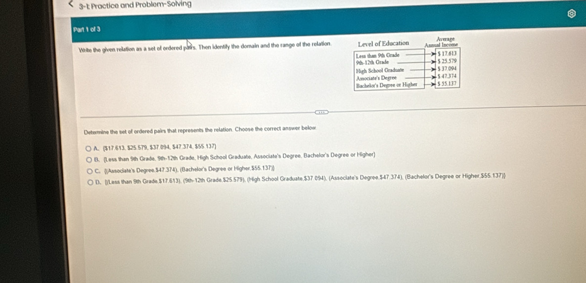 3-1: Practice and Problem-Solving
Part 1 of 3
Average
White the given relation as a set of ordered pairs. Then identify the domain and the range of the relation.vel of Education
Determine the set of ordered pairs that represents the relation. Choose the correct answer below
A. ($17.613, $25.579, $37.094, $47.374, $55.137)
B. (Less than 9th Grade, 9th-12th Grade, High School Graduate, Associate's Degree. Bachelor's Degree or Higher
C. (Associate's Degree. $47.374), (Bachelor's Degree or Higher, $55.137)
D. [(Less than 9th Grade. $17.613), (9th -12th Grade. $25.579), (High School Graduate, $37.094), (Associate's Degree, $47.374), (Bachelor's Degree or Higher, $55.137] ]