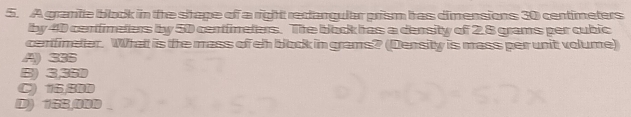 A granite black in the shape of a right reclangular prism has dimensions 30 centimeters
by 40 cenfimeters by 50 centfineters. Tihe block has a density of 2.8 grams per cubic
cenfimeter. What is the mass of eh block in grams? (Density is mass per unit volume)
A) 385
B) 3,35D
C) 16,BDD
D) 15B,00D