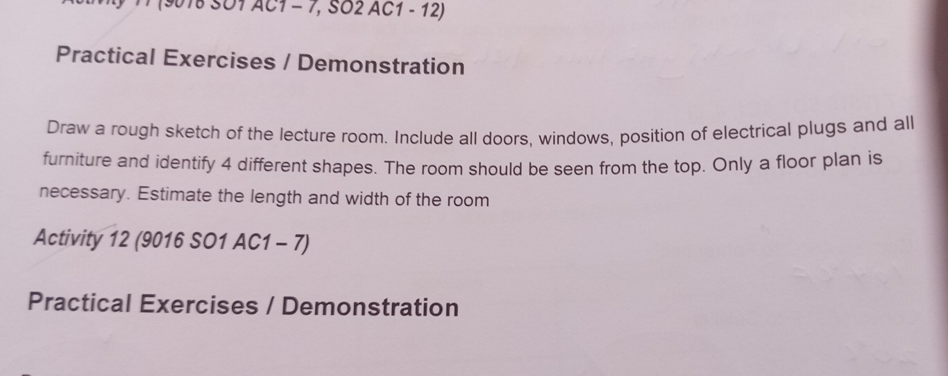 (9018 SO1 AC1 - 7, SO2 AC1 - 12) 
Practical Exercises / Demonstration 
Draw a rough sketch of the lecture room. Include all doors, windows, position of electrical plugs and all 
furniture and identify 4 different shapes. The room should be seen from the top. Only a floor plan is 
necessary. Estimate the length and width of the room 
Activity 12 (9016 SO1 AC1 - 7) 
Practical Exercises / Demonstration