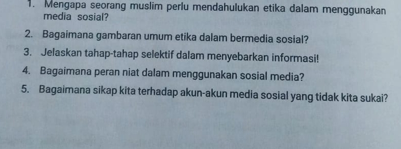 Mengapa seorang muslim perlu mendahulukan etika dalam menggunakan 
media sosial? 
2. Bagaimana gambaran umum etika dalam bermedia sosial? 
3. Jelaskan tahap-tahap selektif dalam menyebarkan informasi! 
4. Bagaimana peran niat dalam menggunakan sosial media? 
5. Bagaimana sikap kita terhadap akun-akun media sosial yang tidak kita sukai?