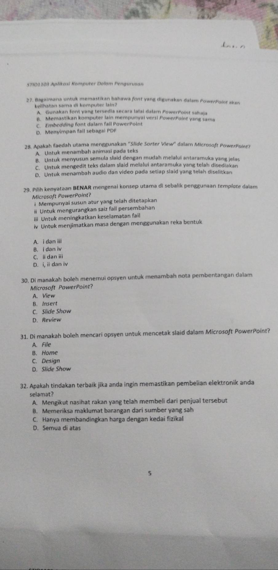 [ n x n
S7ID1103 Aplikasi Komputer Dalam Pengurusan
27. Bagaimana untuk memastikan bahawa font yang digunakan dalam PowerPoint akan
kelihatan sama di komputer lain?
A. Gunakan font yang tersedia secara lalai dalam PowerPoint sahaja
B. Memastikan komputer lain mempunyal versi PowerPoint yang sama
C. Embedding font dalam fail PowerPoint
D. Menyimpan fail sebagai PDF
28. Apakah faedah utama menggunakan 'Slide Sorter View'' dalam Microsoft PowerPoint?
A. Untuk menambah animasi pada teks
B. Untuk menyusun semula slaid dengan mudah melalui antaramuka yang jelas
C. Untuk mengedit teks dalam slaid melalui antaramuka yang telah disediakan
D. Untuk menambah audio dan video pada setiap slaid yang telah diselitkan
29. Pilih kenyataan BENAR mengenai konsep utama di sebalik penggunaan template dalam
Microsoft PowerPoint?
i Mempunyai susun atur yang telah ditetapkan
ii Untuk mengurangkan saiz fail persembahan
ii Untuk meningkatkan keselamatan fail
iv Untuk menjimatkan masa dengan menggunakan reka bentuk
A. i dan iii
B. i dan iv
C. idan i
D. i, ii dan iv
30. Di manakah boleh menemui opsyen untuk menambah nota pembentangan dalam
Microsoft PowerPoint?
A. View
B. Insert
C. Slide Show
D. Review
31. Di manakah boleh mencari opsyen untuk mencetak slaid dalam Microsoft PowerPoint?
A. File
B. Home
C. Design
D. Slide Show
32. Apakah tindakan terbaik jika anda ingin memastikan pembelian elektronik anda
selamat?
A. Mengikut nasihat rakan yang telah membeli dari penjual tersebut
B. Memeriksa maklumat barangan dari sumber yang sah
C. Hanya membandingkan harga dengan kedai fizikal
D. Semua di atas