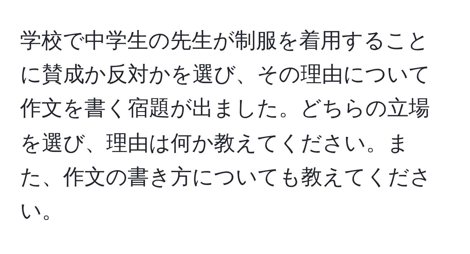 学校で中学生の先生が制服を着用することに賛成か反対かを選び、その理由について作文を書く宿題が出ました。どちらの立場を選び、理由は何か教えてください。また、作文の書き方についても教えてください。