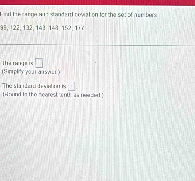 Find the range and standard deviation for the set of numbers.
99, 122, 132, 143, 148, 152, 177
The range is □
(Simplify your answer.) 
The standard deviation is □. 
(Round to the nearest tenth as needed.)