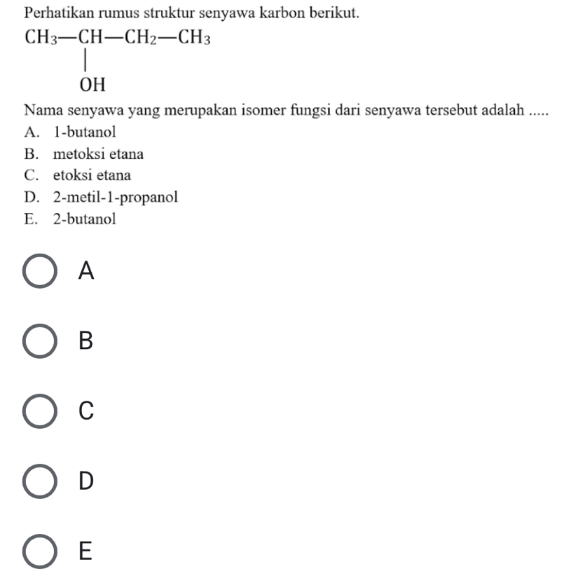 Perhatikan rumus struktur senyawa karbon berikut.
Nama senyawa yang merupakan isomer fungsi dari senyawa tersebut adalah .....
A. 1-butanol
B. metoksi etana
C. etoksi etana
D. 2-metil-1-propanol
E. 2-butanol
A
B
C
D
E