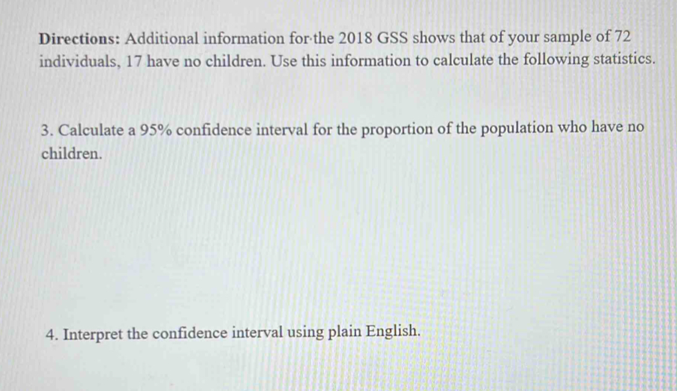 Directions: Additional information for the 2018 GSS shows that of your sample of 72
individuals, 17 have no children. Use this information to calculate the following statistics. 
3. Calculate a 95% confidence interval for the proportion of the population who have no 
children. 
4. Interpret the confidence interval using plain English.