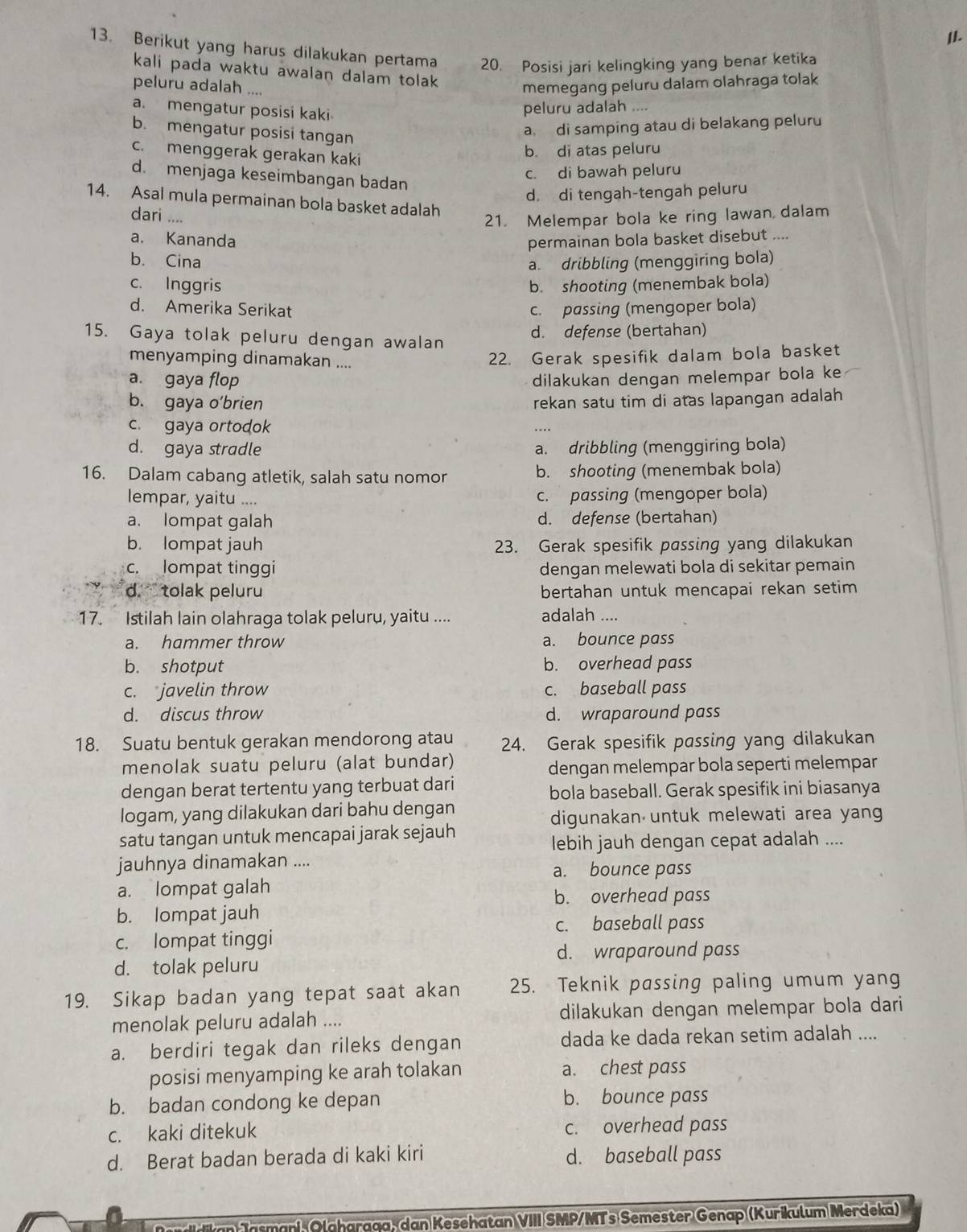 Berikut yang harus dilakukan pertama 20. Posisi jari kelingking yang benar ketika
kali pada waktu awalan dalam tolak 
peluru adalah ....
memegang peluru dalam olahraga tolak
a. mengatur posisi kaki
peluru adalah ....
b. mengatur posisi tangan
a. di samping atau di belakang peluru
c. menggerak gerakan kaki
b. di atas peluru
c. di bawah peluru
d. menjaga keseimbangan badan
d. di tengah-tengah peluru
14. Asal mula permainan bola basket adalah
dari ....
21. Melempar bola ke ring lawan dalam
a. Kananda permainan bola basket disebut ....
b. Cina a. dribbling (menggiring bola)
c. Inggris b. shooting (menembak bola)
d. Amerika Serikat c. passing (mengoper bola)
15. Gaya tolak peluru dengan awalan
d. defense (bertahan)
menyamping dinamakan ....
22. Gerak spesifik dalam bola basket
a. gaya flop dilakukan dengan melempar bola ke
b. gaya o’brien rekan satu tim di atas lapangan adalah
c. gaya ortodok …
d. gaya stradle a. dribbling (menggiring bola)
16. Dalam cabang atletik, salah satu nomor b. shooting (menembak bola)
lempar, yaitu .... c. passing (mengoper bola)
a. lompat galah d. defense (bertahan)
b. lompat jauh 23. Gerak spesifik passing yang dilakukan
c. lompat tinggi dengan melewati bola di sekitar pemain
d ` tolak peluru bertahan untuk mencapai rekan setim 
17. Istilah lain olahraga tolak peluru, yaitu .... adalah ....
a. hammer throw a. bounce pass
b. shotput b. overhead pass
c. javelin throw c. baseball pass
d. discus throw d. wraparound pass
18. Suatu bentuk gerakan mendorong atau 24. Gerak spesifik passing yang dilakukan
menolak suatu peluru (alat bundar)
dengan melempar bola seperti melempar
dengan berat tertentu yang terbuat dari bola baseball. Gerak spesifik ini biasanya
logam, yang dilakukan dari bahu dengan
digunakan untuk melewati area yang
satu tangan untuk mencapai jarak sejauh
lebih jauh dengan cepat adalah ....
jauhnya dinamakan ....
a. bounce pass
a. lompat galah
b. overhead pass
b. lompat jauh
c. baseball pass
c. lompat tinggi
d. wraparound pass
d. tolak peluru
19. Sikap badan yang tepat saat akan 25. Teknik passing paling umum yang
menolak peluru adalah .... dilakukan dengan melempar bola dari
a. berdiri tegak dan rileks dengan dada ke dada rekan setim adalah ....
posisi menyamping ke arah tolakan a. chest pass
b. badan condong ke depan b. bounce pass
c. kaki ditekuk c. overhead pass
d. Berat badan berada di kaki kiri d. baseball pass
Jasmani Olaharaga, dan Kesehatan VIII SMP/MTs Semester Genap (Kurikulum Merdeka)