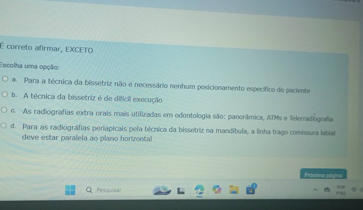 É correto afirmar, EXCETO
Escolha uma opção:
a. Para a técnica da bissetriz não é necessário nenhum posicionamento especifico do paciente
b. A técnica da bissetriz é de difícil execução
c. As radiografias extra orais mais utilizadas em odontologia são: panorâmica, ATMs e Telerradiografia
d. Para as radiográfias periapicais pela técnica da bissetriz na mandíbula, a linha trago comissura labial
deve estar paralela ao plano horizontal
Próxima página
Pesquisar beginarrayr POR PTB2endarray