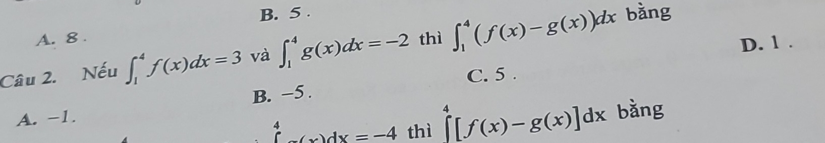 B. 5 . bằng
A. 8.
Câu 2. Nếu ∈t _1^(4f(x)dx=3 và ∈t _1^4g(x)dx=-2 thì ∈t _1^4(f(x)-g(x))dx
D. 1.
C. 5.
B. −5.
A. -1.
beginarray)r 4 (x)dx=-(x)dx=-4 thì
∈tlimits _0^4[f(x)-g(x)]dx bǎng