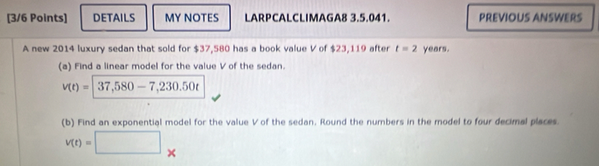 DETAILS MY NOTES LARPCALCLIMAGA8 3.5.041. PREVIOUS ANSWERS 
A new 2014 luxury sedan that sold for $37,580 has a book value V of $23,119 after t=2 years. 
(a) Find a linear model for the value V of the sedan.
v(t)=|37,580-7,230.50t
(b) Find an exponential model for the value V of the sedan. Round the numbers in the model to four decimal places.
V(t)=□