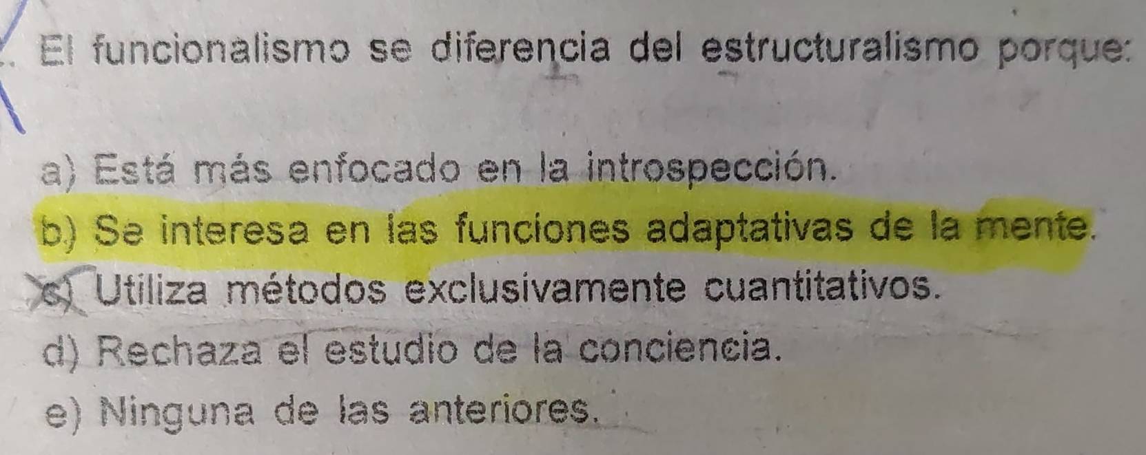 El funcionalismo se diferencia del estructuralismo porque:
a) Está más enfocado en la introspección.
b) Se interesa en las funciones adaptativas de la mente.
s) Utiliza métodos exclusívamente cuantitativos.
d) Rechaza el estudio de la conciencia.
e) Ninguna de las anteriores.