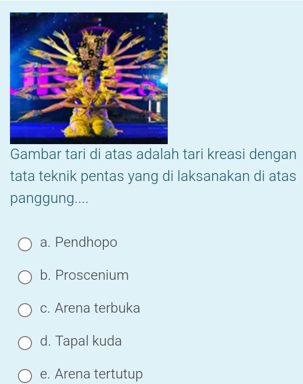 Gambar tari di atas adalah tari kreasi dengan
tata teknik pentas yang di laksanakan di atas
panggung....
a. Pendhopo
b. Proscenium
c. Arena terbuka
d. Tapal kuda
e. Arena tertutup