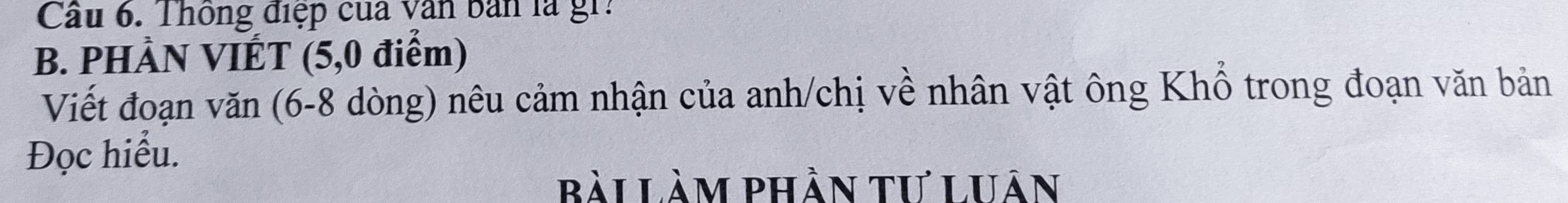 Cầu 6. Thông điệp của văn bản là gi: 
B. PHÀN VIÉT (5,0 điểm) 
Viết đoạn văn (6-8 dòng) nêu cảm nhận của anh/chị về nhân vật ông Khổ trong đoạn văn bản 
Đọc hiểu. 
bài Làm phần tư Luân