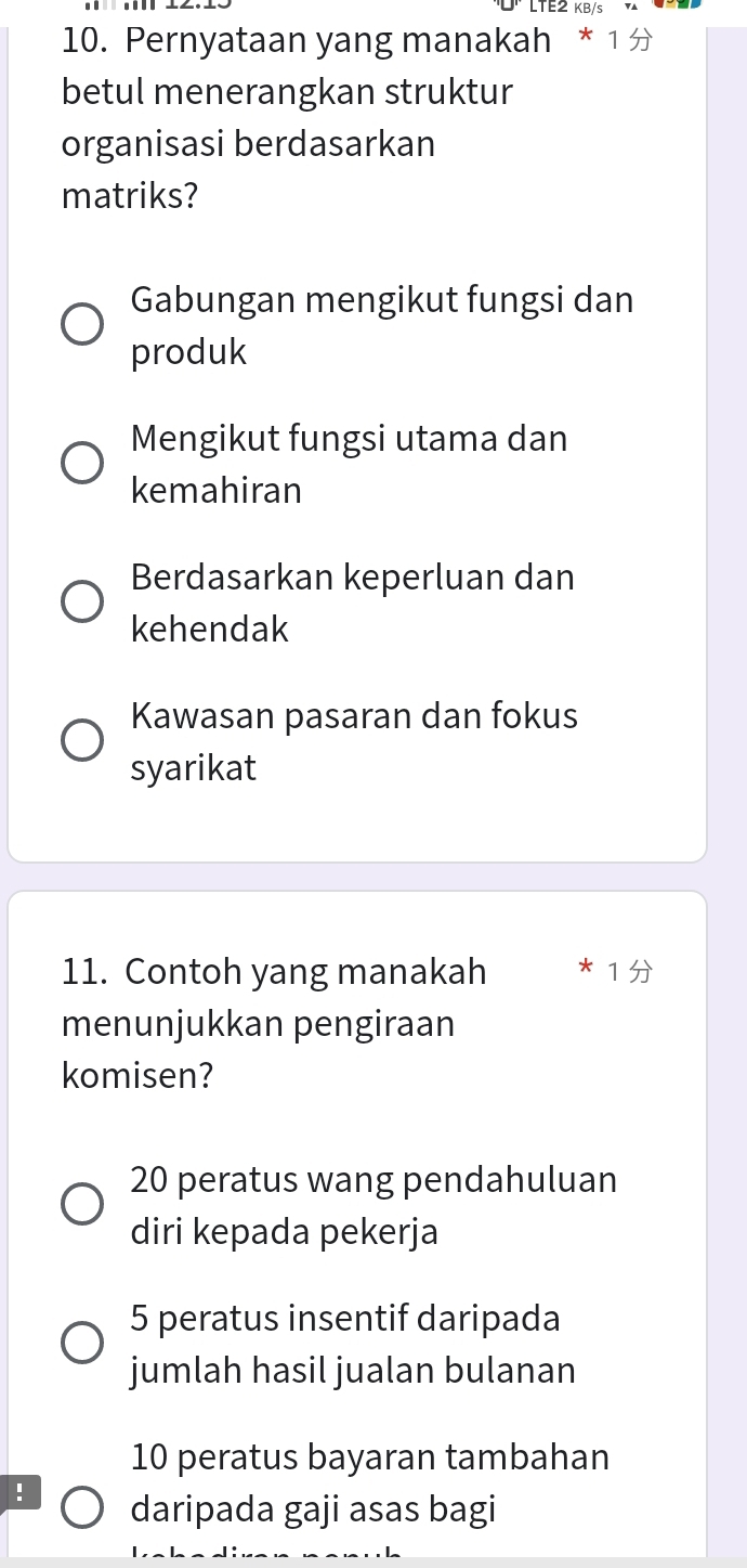 LTE2 KB/
10. Pernyataan yang manakah * 1 
betul menerangkan struktur
organisasi berdasarkan
matriks?
Gabungan mengikut fungsi dan
produk
Mengikut fungsi utama dan
kemahiran
Berdasarkan keperluan dan
kehendak
Kawasan pasaran dan fokus
syarikat
11. Contoh yang manakah 1
menunjukkan pengiraan
komisen?
20 peratus wang pendahuluan
diri kepada pekerja
5 peratus insentif daripada
jumlah hasil jualan bulanan
10 peratus bayaran tambahan
! daripada gaji asas bagi