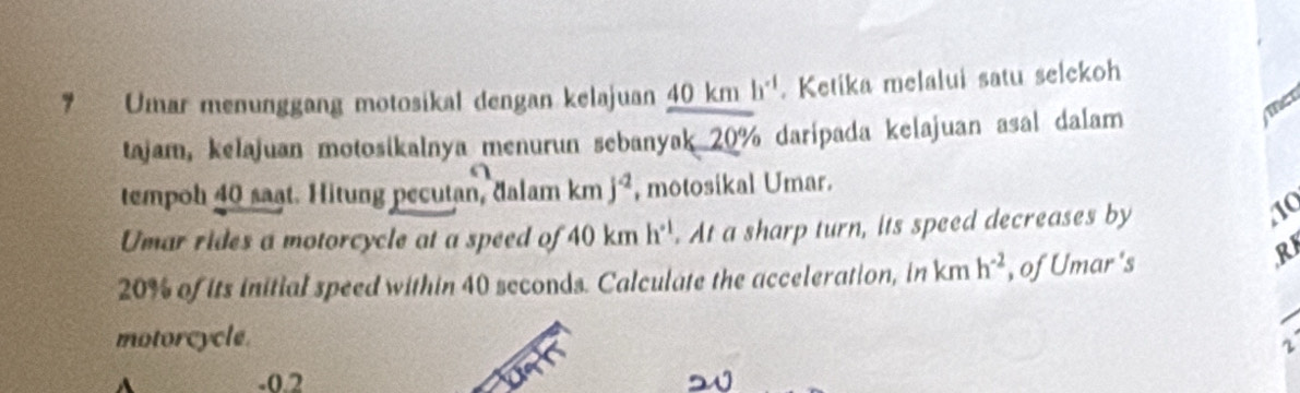 Umar menunggang motosikal dengan kelajuan 40 km h^(-1). Ketika melalui satu selekoh 
tajam, kelajuan motosikalnya menurun sebanyak 20% daripada kelajuan asal dalam 
The 
tempoh 40 saạt. Hitung pecutan, đalam kmj^(-2) , motosikal Umar. 
Umar rides a motorcycle at a speed of 40kmh^(-1). At a sharp turn, its speed decreases by 
10
20% of its initial speed within 40 seconds. Calculate the acceleration, in km h^(-2) , of Umar's 
R 
motorcycle.
r
-0.2