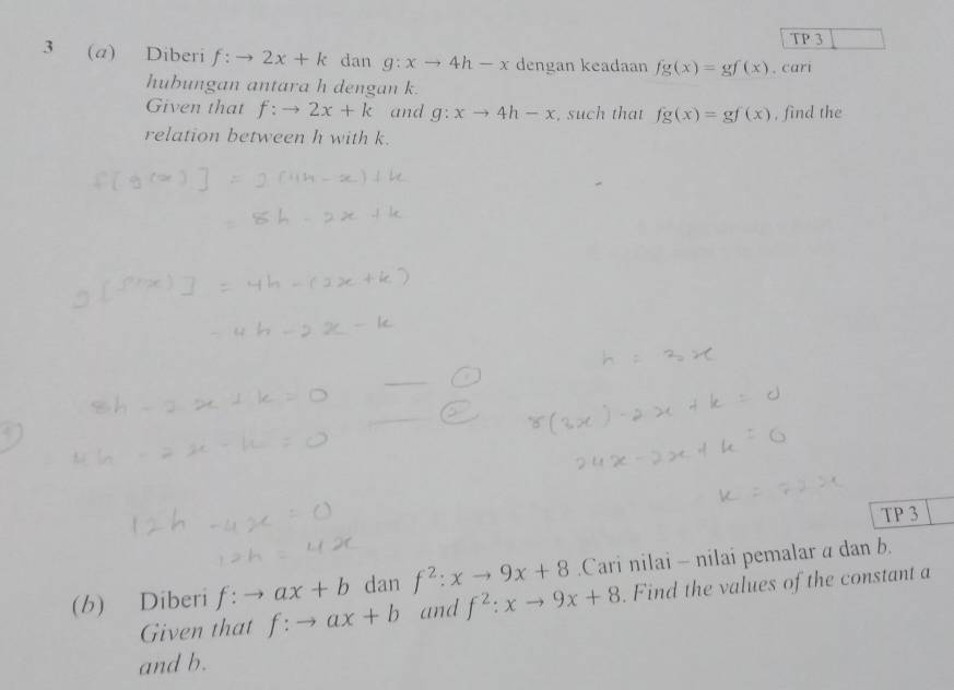 TP 3 
3 (a) Diberi f:to 2x+k dan g:xto 4h-x dengan keadaan fg(x)=gf(x). cari 
hubungan antara h dengan k. 
Given that f:to 2x+k and g:xto 4h-x , such that fg(x)=gf(x) , find the 
relation between h with k. 
_ 
_ 
TP 3 
(b) Diberi f:to ax+b dan f^2:xto 9x+8.Cari nilai - nilai pemalar a dan b. 
Given that f:to ax+b and f^2:xto 9x+8. Find the values of the constant a
and b.