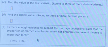 Find the value of the test statistic. (Round to three or more decimal places.)
(d) Find the critical value. (Round to three or more decimal places.)
(e) Is there enough evidence to support the marriage counselor's claim that the
proportion of married couples for whom her program can prevent divorce is
more than 80%?
Yes No